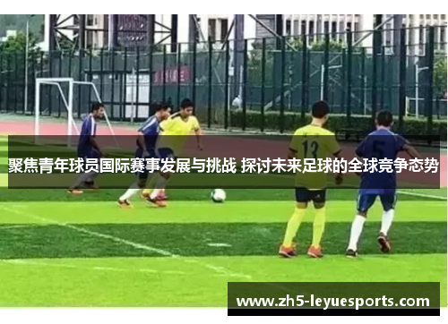 聚焦青年球员国际赛事发展与挑战 探讨未来足球的全球竞争态势
