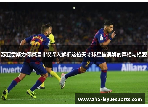 苏亚雷斯为何屡遭非议深入解析这位天才球星被误解的真相与根源 苏亚雷斯为何屡遭非议深入解析这位天才球星被误解的真相与根源