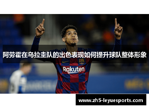 阿劳霍在乌拉圭队的出色表现如何提升球队整体形象 阿劳霍在乌拉圭队的出色表现如何提升球队整体形象