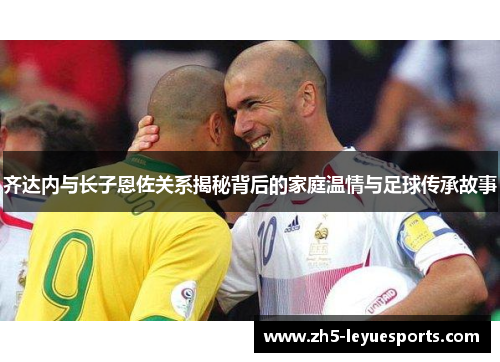 齐达内与长子恩佐关系揭秘背后的家庭温情与足球传承故事