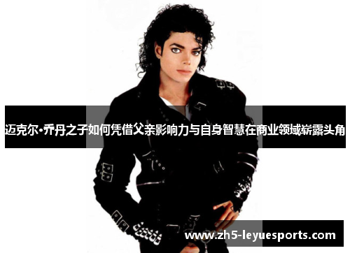 迈克尔·乔丹之子如何凭借父亲影响力与自身智慧在商业领域崭露头角